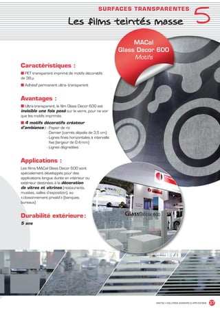 5
                                                           SU R FACES T R ANSPAR ENT E S

                                         Les films teintés masse

                                                                          MACal
                                                                     Glass Decor 600
                                                                          Motifs
             Caractéristiques :
             ■ PET transparent imprimé de motifs décoratifs
             de 38 µ
             ■ Adhésif permanent ultra- transparent


             Avantages :
             ■ Ultra transparent, le film Glass Decor 600 est
             invisible une fois posé sur le verre, pour ne voir
             que les motifs imprimés
             ■ 4 motifs décoratifs créateur
             d’ambiance :  Papier de riz
                          -
                          - Damier (carrés dépolis de 3,5 cm)
                          - Lignes fines horizontales à intervalle
                            fixe (largeur de 0.4 mm)
                          - Lignes dégradées


             Applications :
             Les films MACal Glass Decor 600 sont
             spécialement développés pour des
             applications longue durée en intérieur ou
             extérieur destinées à la décoration
             de vitres et vitrines (restaurants,
             musées, salles d’exposition), au
             « cloisonnement privatif » (banques,
             bureaux)


             Durabilité extérieure :
             5 ans




                                                                                MACTAC • SOLUTIONS ADHÉSIVES  APPLICATIONS   37


MACTAC_CAT_APLI_chap5.indd 37                                                                                          15/11/12 15:13
 