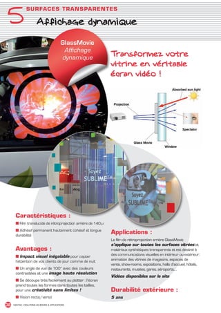 5
                 SU RFA C E S TR A N S PAR ENT ES

                          Affichage dynamique

                                               GlassMovie
                                                Affichage
                                               dynamique
                                                                  Transformez votre
                                                                  vitrine en véritable
                                                                  écran vidéo !




         Caractéristiques :
         ■ Film translucide de rétroprojection arrière de 140 µ
         ■ Adhésif permanent hautement cohésif et longue
         durabilité
                                                                  Applications :
                                                                  Le film de rétroprojection arrière GlassMovie
                                                                  s’applique sur toutes les surfaces vitrées et
         Avantages :                                              matériaux synthétiques transparents et est destiné à
         ■ Impact visuel inégalable pour capter                   des communications visuelles en intérieur ou extérieur :
         l’attention de vos clients de jour comme de nuit         animation des vitrines de magasins, espaces de
                                                                  vente, show-rooms, expositions, halls d’accueil, hôtels,
         ■ Un angle de vue de 100° avec des couleurs              restaurants, musées, gares, aéroports,…
         contrastées et une image haute résolution
                                                                  Vidéos disponibles sur le site
         ■ Se découpe très facilement au plotter : l’écran
         prend toutes les formes dans toutes les tailles,
         pour une créativité sans limites !                       Durabilité extérieure :
         ■ Vision recto/verso                                     5 ans
 38    MACTAC • SOLUTIONS ADHÉSIVES  APPLICATIONS




MACTAC_CAT_APLI_chap5.indd 38                                                                                                15/11/12 15:14
 