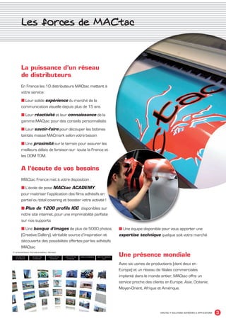 Les forces de MACtac



             La puissance d’un réseau
             de distributeurs
             En France les 10 distributeurs MACtac mettent à
             votre service :
             ■ Leur solide expérience du marché de la
             communication visuelle depuis plus de 15 ans
             ■ Leur réactivité et leur connaissance de la
             gamme MACtac pour des conseils personnalisés
             ■ Leur savoir-faire pour découper les bobines
             teintés masse MACmark selon votre besoin
             ■ Une proximité sur le terrain pour assurer les
             meilleurs délais de livraison sur toute la France et
             les DOM TOM.


             A l’écoute de vos besoins
             MACtac France met à votre disposition :
             ■ L’école de pose MACtac ACADEMY,
             pour maitriser l’application des films adhésifs en
             partiel ou total covering et booster votre activité !
             ■ Plus de 1200 profils ICC disponibles sur
             notre site internet, pour une imprimabilité parfaite
             sur nos supports
             ■ Une banque d’images de plus de 5000 photos            ■ Une équipe disponible pour vous apporter une
             (Creative Gallery), véritable source d’inspiration et   expertise technique quelque soit votre marché
             découverte des possibilités offertes par les adhésifs
             MACtac

                                                                     Une présence mondiale
                                                                     Avec six usines de productions (dont deux en
                                                                     Europe) et un réseau de filiales commerciales
                                                                     implanté dans le monde entier, MACtac offre un
                                                                     service proche des clients en Europe, Asie, Océanie,
                                                                     Moyen-Orient, Afrique et Amérique.




                                                                                             MACTAC • SOLUTIONS ADHÉSIVES & APPLICATIONS   3


MACTAC_CAT_APLI_debut.indd 3                                                                                                        15/11/12 14:53
 