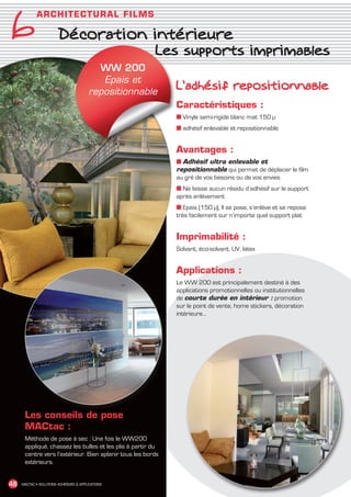 6
               A RC HI TE C TUR A L F I L M S

                          Décoration intérieure
                                                           Les supports imprimables
                                            WW 200
                                             Epais et
                                          repositionnable
                                                                L’adhésif repositionnable
                                                                Caractéristiques :
                                                                ■ Vinyle semi-rigide blanc mat 150 µ
                                                                ■ adhésif enlevable et repositionnable


                                                                Avantages :
                                                                ■ Adhésif ultra enlevable et
                                                                repositionnable qui permet de déplacer le film
                                                                au gré de vos besoins ou de vos envies
                                                                ■ Ne laisse aucun résidu d’adhésif sur le support
                                                                après enlèvement
                                                                ■ Epais (150 µ), Il se pose, s’enlève et se repose
                                                                très facilement sur n’importe quel support plat


                                                                Imprimabilité :
                                                                Solvant, éco-solvant, UV, latex


                                                                Applications :
                                                                Le WW 200 est principalement destiné à des
                                                                applications promotionnelles ou institutionnelles
                                                                de courte durée en intérieur : promotion
                                                                sur le point de vente, home stickers, décoration
                                                                intérieure…




         Les conseils de pose
         MACtac :
         Méthode de pose à sec : Une fois le WW200
         appliqué, chassez les bulles et les plis à partir du
         centre vers l’extérieur. Bien aplanir tous les bords
         extérieurs.


 48    MACTAC • SOLUTIONS ADHÉSIVES  APPLICATIONS




MACTAC_CAT_APLI_chap6.indd 48                                                                                        15/11/12 15:15
 