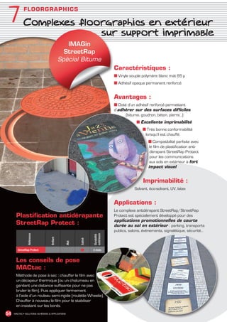 7            F L O O R G R A PHI C S

               Complexes floorgraphics en extérieur
                             sur support imprimable
                                                   IMAGin
                                                  StreetRap
                                                Spécial Bitume
                                                                                 Caractéristiques :
                                                                                 ■ Vinyle souple polymère blanc mat 85 µ
                                                                                 ■ Adhésif opaque permanent renforcé


                                                                                 Avantages :
                                                                                 ■ Doté d’un adhésif renforcé permettant
                                                                                 d’adhérer sur des surfaces difficiles
                                                                                       (bitume, goudron, béton, pierre…)
                                                                                             ■ Excellente imprimabilité
                                                                                                 ■ Très bonne conformabilité
                                                                                                  lorsqu’il est chauffé.
                                                                                                    ■ Compatibilité parfaite avec
                                                                                                     le film de plastification anti-
                                                                                                     dérapant StreetRap Protect
                                                                                                     pour les communications
                                                                                                     aux sols en extérieur à fort
                                                                                                    impact visuel


                                                                                                 Imprimabilité :
                                                                                            Solvant, éco-solvant, UV, latex


                                                                                 Applications :
                                                                                 Le complexe antidérapant StreetRap/StreetRap
         Plastification antidérapante                                            Protect est spécialement développé pour des
                                                                                 applications promotionnelles de courte
         StreetRap Protect :                                                     durée au sol en extérieur : parking, transports
                                                                                 publics, salons, événements, signalétique, sécurité…
                  Référence




                                                                    extérieure
                                                                    Durabilité
                                     Brillant




                                                           Satiné
                                                     Mat




          StreetRap Protect                                ●        3 mois


         Les conseils de pose
         MACtac :
         Méthode de pose à sec : chauffer le film avec
         un décapeur thermique (ou un chalumeau en
         gardant une distance suffisante pour ne pas
         bruler le film). Puis appliquer fermement
         à l’aide d’un rouleau semi-rigide (roulette Wheelie).
         Chauffer à nouveau le film pour le stabiliser
         en insistant sur les bords.
 54    MACTAC • SOLUTIONS ADHÉSIVES  APPLICATIONS




MACTAC_CAT_APLI_chap7.indd 54                                                                                                           15/11/12 15:15
 