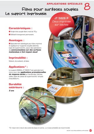 8
                                                                      APPLICAT IO NS SPÉCIALE S

                                Films pour surfaces souples
       Le support imprimable
                                                                               JT 5826 P
                                                                              Déco imprimée
                                                                               sur bâches
             Caractéristiques :
             ■ Vinyle très souple blanc mat de 70 µ
             ■ Adhésif transparent permanent


             Avantages :
             ■ Spécialement développé pour être imprimé
             et appliqué sur supports souples (bâches,
             tapis de supermarché…) pour des opérations
             de communications sur des surfaces
             inattendues à fort impact visuel


             Imprimabilité :
             Solvant, éco-solvant, et latex


             Applications* :
             Le support IMAGin JT 5826 P est spécialement
             conçu pour des applications promotionnelles
             de moyenne durée sur banderoles, bâches,
             voiles, tapis de caisse de supermarché, rampes
             d’escalateurs…


             Durabilité
             extérieure :
             3 ans




             *En raison de la nature des substrats (tapis et autres…), un essai préalable est recommandé.
                                                                                                    MACTAC • SOLUTIONS ADHÉSIVES  APPLICATIONS   57


MACTAC_CAT_APLI_chap8.indd 57                                                                                                              15/11/12 15:16
 