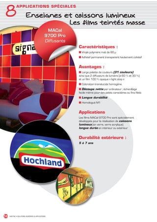 8
               A P P L I C ATI ON S S PÉ CIALES

                          Enseignes et caissons lumineux
                          	          Les films teintés masse
                                                 MACal
                                                9700 Pro
                                                Diffusants
                                                             Caractéristiques :
                                                             ■ Vinyle polymère mat de 80 µ
                                                             ■ Adhésif permanent transparent hautement cohésif


                                                             Avantages :
                                                             ■ Large palette de couleurs (31 couleurs)
                                                             ainsi que 2 diffuseurs de lumière (à 60 % et 30 %)
                                                             et un film 100 % opaque « light stop »
                                                             ■ Coloration translucide homogène.
                                                             ■ Découpe nette par ordinateur ; échenillage
                                                             facile même pour des petits caractères ou fins filets
                                                             ■ Longue durabilité
                                                             ■ Homologué M1


                                                             Applications
                                                             Les films MACal 9700 Pro sont spécialement
                                                             développés pour la réalisation de caissons
                                                             lumineux (en verre, verre acrylique)
                                                             longue durée en intérieur ou extérieur


                                                             Durabilité extérieure :
                                                             5 à 7 ans




 58    MACTAC • SOLUTIONS ADHÉSIVES  APPLICATIONS




MACTAC_CAT_APLI_chap8.indd 58                                                                                        15/11/12 15:16
 