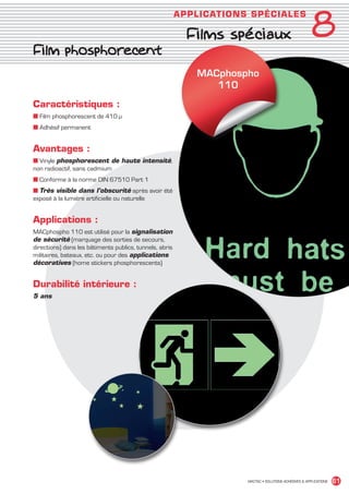 8
                                                                      APPLICAT IO NS SPÉCIALE S

                                                                        Films spéciaux
             Film phosphorecent
                                                                          MACphospho
                                                                             110

             Caractéristiques :
             ■ Film phosphorescent de 410 μ
             ■ Adhésif permanent


             Avantages :
             ■ Vinyle phosphorescent de haute intensité,
             non radioactif, sans cadmium
             ■ Conforme à la norme DIN 67510 Part 1
             ■ Très visible dans l’obscurité après avoir été
             exposé à la lumière artificielle ou naturelle


             Applications :
             MACphospho 110 est utilisé pour la signalisation
             de sécurité (marquage des sorties de secours,
             directions) dans les bâtiments publics, tunnels, abris
             militaires, bateaux, etc. ou pour des applications
             décoratives (home stickers phosphorescents)


             Durabilité intérieure :
             5 ans




                                                                                    MACTAC • SOLUTIONS ADHÉSIVES  APPLICATIONS   61


MACTAC_CAT_APLI_chap8.indd 61                                                                                              15/11/12 15:16
 