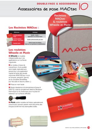 10
                                                                        DO U BLE- FACE  ACCESSO IR ES

                                 Accessoires de pose MACtac
                                                                                               Raclettes
                                                                                                MACtac
                                                                                               roulettes
                                                                                             Wheelie et Pizzie
             Les Raclettes MACtac :
                      Références                              Avantages

                     Raclette plastique                   Qualité « tendre »
                     rouge                          Application sur surfaces lisses
                     Raclette plastique
                                                  Qualité professionnelle plus dure
                     blanche « High Grade »
                                                      Evite de rayer les surfaces
                     Raclette feutre
                                              Idéal sur les impressions et plastifications



             Les roulettes
             Wheelie et Pizzie
             ■ Wheelie, la roulette
             indispensable pour vos
             applications sur surfaces
             rugueuses
             ■ Le rouleau à base de
             caoutchouc, d’une qualité
             semi-rigide, spécialement
             pensé pour une application
             rapide et facile des visuels
             imprimés WW100 (sur murs
             en briques, parpains, pierre)
             et du complexe StreetRap
             (sur les sols en bitume, béton…)
             ■ Prise en main facile
             ■ Haute résistance à la température (jusqu’à
             250 °C), c’est le complément idéal du décapeur
             thermique ou du chalumeau pour la pose en
             extérieur sur surfaces difficiles




             ■ Pizzie, petite roulette de finition spécialement
             conçue pour pouvoir passer entre les joints des
             briques et éliminer les éventuelles bulles




                                                                                                         MACTAC • SOLUTIONS ADHÉSIVES  APPLICATIONS   73


MACTAC_CAT_APLI_Chap10.indd 73                                                                                                                  15/11/12 15:19
 