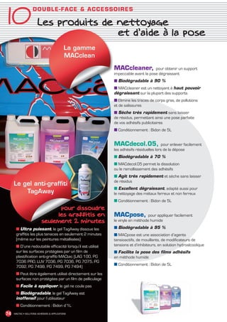 10 Les produits de nettoyage
                      D OUB L E - FA C E  ACCESSO IR ES



                                                                 et d’aide à la pose
                                                La gamme
                                                MACclean

                                                               MACcleaner,            pour obtenir un support
                                                               impeccable avant la pose dégraissant
                                                               ■ Biodégradable à 90 %
                                                               ■ MACcleaner est un nettoyant à haut pouvoir
                                                               dégraissant sur la plupart des supports
                                                               ■ Elimine les traces de corps gras, de pollutions
                                                               et de salissures
                                                               ■ Sèche très rapidement sans laisser
                                                               de résidus, permettant ainsi une pose parfaite
                                                               de vos adhésifs publicitaires
                                                               ■ Conditionnement : Bidon de 5L


                                                               MACdecol.05,                 pour enlever facilement
                                                               les adhésifs résiduelles lors de la dépose
                                                               ■ Biodégradable à 70 %
                                                               ■ MACdecol.05 permet la dissolution
                                                               ou le ramollissement des adhésifs
                                                               ■ Agit très rapidement et sèche sans laisser
                                                               de résidus
       Le gel anti-graffiti
                                                               ■ Excellent dégraissant, adapté aussi pour
           TagAway                                             le nettoyage des métaux ferreux et non ferreux
                                                               ■ Conditionnement : Bidon de 5L
                                    pour dissoudre
                                   les graffitis en            MACpose,            pour appliquer facilement
                              seulement 2 minutes              le vinyle en méthode humide

         ■ Ultra puissant, le gel TagAway dissoue les          ■ Biodégradable à 95 %
         graffitis les plus tenaces en seulement 2 minutes     ■ MACpose est une association d’agents
         (même sur les peintures métallisées)                  tensioactifs, de mouillants, de modificateurs de
         ■ D’une redoutable efficacité lorsqu’il est utilisé   tensions et d’inhibiteurs, en solution hydroalcoolique
         sur les surfaces protégées par un film de             ■ Facilite la pose des films adhésifs
         plastification anti-graffiti MACtac (LAG 100, PG      en méthode humide
         7036 PRO, LUV 7036, PG 7036, PG 7075, PG
                                                               ■ Conditionnement : Bidon de 5L
         7092, PG 7498, PG 7499, PG 7494)
         ■ Peut être également utilisé directement sur les
         surfaces non protégées par un film de pelliculage
         ■ Facile à appliquer, le gel ne coule pas
         ■ Biodégradable, le gel TagAway est
         inoffensif pour l’utilisateur
         ■ Conditionnement : Bidon d’1L
 74    MACTAC • SOLUTIONS ADHÉSIVES  APPLICATIONS




MACTAC_CAT_APLI_Chap10.indd 74                                                                                          15/11/12 15:19
 