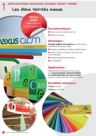 1
           AP P L I C ATI O N S S UR FACES PLANES CO U R T T ER M E

                    Les films teintés masse
‘

                                                MACal
                                                8200
                                              Permanent
                                             promotionnel
                                                            Caractéristiques :
                                                            ■ Vinyle monomère calandré de 75 μ
                                                            ■ Adhésif permanent


                                                            Avantages :
                                                            ■ Large palette de couleurs avec 50 couleurs
                                                            brillantes et 50 couleurs mates
                                                            ■ Protecteur quadrillé pour faciliter le positionnement
                                                            ■ Découpe nette et rapide, même pour les
                                                            petits lettrages
                                                            ■ Excellente stabilité dimensionnelle
                                                            ■ Homologué M1


                                                            Applications :
                                                            MACal 8200 est spécialement conçu pour
                                                            des communications événementielles
                                                            ou institutionnelles de courte durée :
                                                            stands, marquage véhicules, panneaux, vitrines…


                                                            Durabilité extérieure :
                                                            3 ans (couleurs)
                                                            4 ans (noir et blanc)




  8    MACTAC • SOLUTIONS ADHÉSIVES  APPLICATIONS




MACTAC_CAT_APLI_Chap1.indd 8                                                                                          15/11/12 15:10
 
