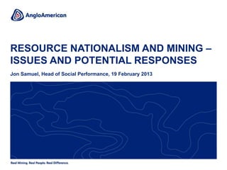 RESOURCE NATIONALISM AND MINING –
ISSUES AND POTENTIAL RESPONSES
Jon Samuel, Head of Social Performance, 19 February 2013
 