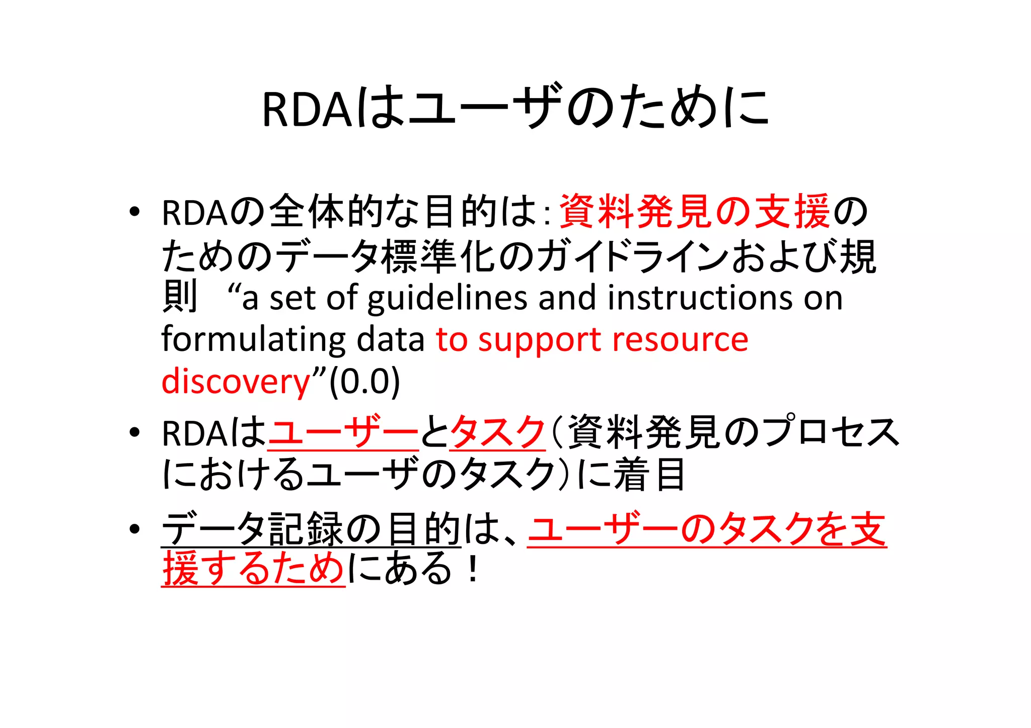 RDAはユーザのために
• RDAの全体的な目的は：資料発見の支援の
  ためのデータ標準化のガイドラインおよび規
  則 “a set of guidelines and instructions on 
  formulating data to support resource 
  discovery”(0.0)
• RDAはユーザーとタスク（資料発見のプロセス
  におけるユーザのタスク）に着目
• データ記録の目的は、ユーザーのタスクを支
  援するためにある！
 