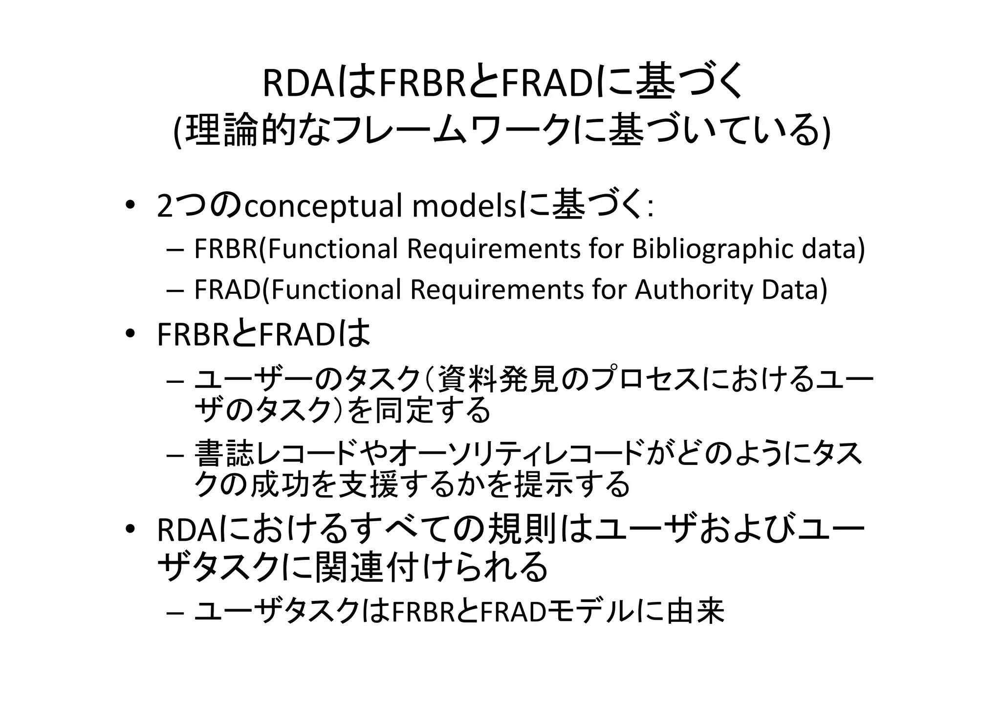 RDAはFRBRとFRADに基づく
  (理論的なフレームワークに基づいている)
• 2つのconceptual modelsに基づく：
  – FRBR(Functional Requirements for Bibliographic data)
  – FRAD(Functional Requirements for Authority Data)
• FRBRとFRADは
  – ユーザーのタスク（資料発見のプロセスにおけるユー
    ザのタスク）を同定する
  – 書誌レコードやオーソリティレコードがどのようにタス
    クの成功を支援するかを提示する
• RDAにおけるすべての規則はユーザおよびユー
  ザタスクに関連付けられる
  – ユーザタスクはFRBRとFRADモデルに由来
 