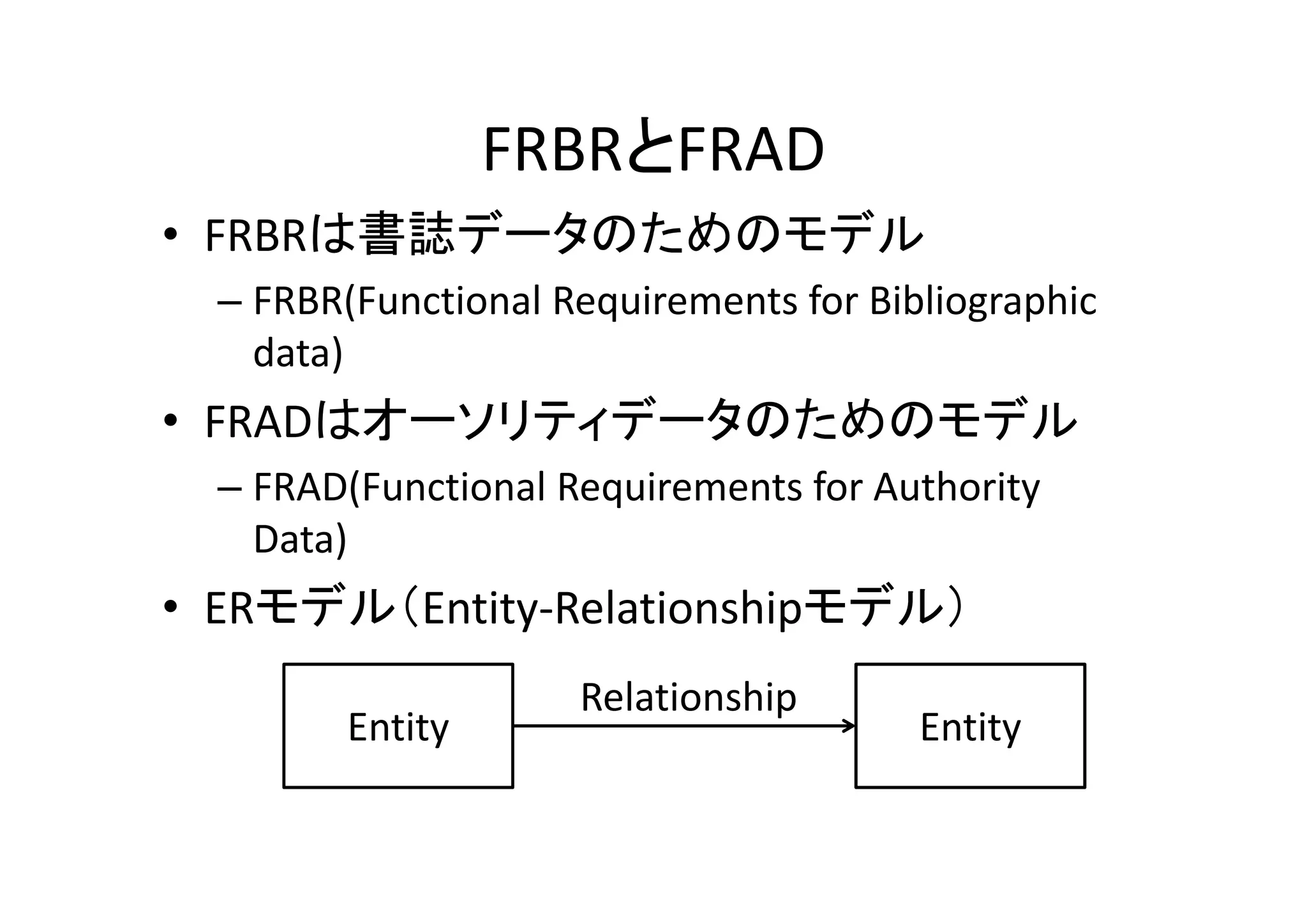 FRBRとFRAD
• FRBRは書誌データのためのモデル
  – FRBR(Functional Requirements for Bibliographic 
    data)
• FRADはオーソリティデータのためのモデル
  – FRAD(Functional Requirements for Authority 
    Data)
• ERモデル（Entity‐Relationshipモデル）
                     Relationship
         Entity                         Entity
 