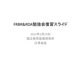 FRBR&RDA勉強会復習スライド

     2013年2月19日
    国立教育政策研究所
        江草由佳
 