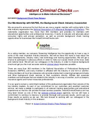 Instant Criminal Checks .com
                         Intelligence to Make Informed Decisions™
02/19/2013 Background Check Press Release

Our Membership with NAPBS, the Background Check Industry Association

We are proud to announce the fact that we are now a regular member with voting rights in the
elite industry organization the National Association of Professional Background Screeners. This
nationwide organization has more than 300 members and provides its members with
educational opportunities and professional resources. It works to educate and advocate about
consumer rights and privacy protection, as well as provide background check training
opportunities for businesses like InstantCriminalChecks.com.




As a voting member, our company Screening Intelligence has the opportunity to have a say in
some of the most important industry decisions. We will be there first hand to hear about the
latest developments, industry news, new technology and training opportunities. We will get a
chance to participate in advocacy efforts in order to make our causes known at the local, state
and national level. We will join our colleagues in the industry, in order to improve background
check and get you the most accurate national criminal check responses possible.

There are more than 300 members in the National Association of Professional Background
Screeners (NAPBS), and every member is affiliated with the industry in one form or another.
Voting members all must be companies who provide employment screening background checks
and other background check services to their customers directly. Affiliate and associate
members are businesses that are related to the industry in one way or another, such as lawyers,
insurance agents and human resources professionals.

It is our goal to remain a committed member of this professional organization that consists of the
top industry leaders. As part of our commitment to our customers and excellent customer
service, we make a pledge to participate in all relevant training opportunities and educational
experiences so that we can provide the best services possible. InstantCriminalChecks.com has
long been known as one of the top national criminal check agencies, but we still have a
commitment to continue to improve, to provide thorough and accurate results, and to get you
those results as quickly as we can. We look forward to working with our colleagues in the
background check industry in this endeavor.

                     Return to Instant Criminal Checks Press Release page




                     Copyright © 2013 Screening Intelligence LLC All Rights Reserved.
 