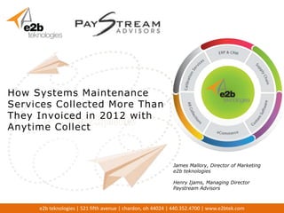 How Systems Maintenance
Services Collected More Than
They Invoiced in 2012 with
Anytime Collect


                                                             James Mallory, Director of Marketing
                                                             e2b teknologies

                                                             Henry Ijams, Managing Director
                                                             Paystream Advisors



     e2b teknologies | 521 fifth avenue | chardon, oh 44024 | 440.352.4700 | www.e2btek.com
 