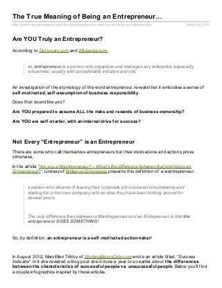 The True Meaning of Being an Entrepreneur…
http://www.empowernetwork.com/d1biz stop/blog/the- true- meaning- of- being- an- entrepreneur   March 21, 2013



Are YOU Truly an Entrepreneur?
According to Dictionary.com and Wikipedia.com,


          an entrepreneur is a person who organizes and manages any enterprise, especially
          a business, usually with considerable initiative and risk.


An investigation of the etymology of the word entrepreneur, reveals that it embodies a sense of
self -mot ivat ed, self -assumpt ion of business responsibilit y.

Does that sound like you?

Are YOU prepared t o assume ALL t he risks and rewards of business ownership?

Are YOU are self -st art er, wit h an int ernal drive f or success?



Not Every “Entrepreneur” is an Entrepreneur
There are some who call themselves entrepreneurs but their motivations and actions prove
otherwise.

In the article “Are you a Wantrepreneur? – What’s the difference between that and being an
Entrepreneur?“, Lindsay of Brilliance Enterprises presents this definition of a wantrepreneur:


          a person who dreams of leaving their corporate job or present circumstance and
          starting his or her own company with an idea they have been kicking around for
          several years.



          The only difference then between a Wantrepreneur and an Entrepreneur is that the
          entrepreneur DOES SOMETHING!


So, by definition, an ent repreneur is a self -mot ivat ed act ion-t aker!



In August 2012, MaryEllen Tribby of WorkingMomsOnly.com wrote an article titled, “Success
Indicator“. In it she revisited a blog post she’d done a year or so earlier about t he dif f erences
bet ween t he charact erist ics of successf ul people vs. unsuccessf ul people. Below you’ll find
a couple infographics inspired by these articles.
 