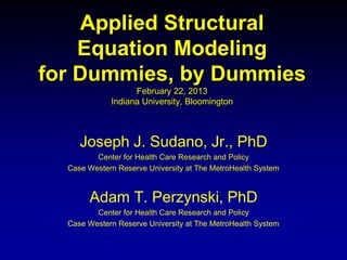 Applied Structural
Equation Modeling
for Dummies, by Dummies
February 22, 2013
Indiana University, Bloomington
Joseph J. Sudano, Jr., PhD
Center for Health Care Research and Policy
Case Western Reserve University at The MetroHealth System
Adam T. Perzynski, PhD
Center for Health Care Research and Policy
Case Western Reserve University at The MetroHealth System
 