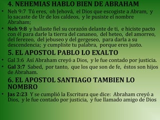 4. NEHEMIAS HABLO BIEN DE ABRAHAM
• Neh 9:7 Tú eres, oh Jehová, el Dios que escogiste a Abram, y
  lo sacaste de Ur de los caldeos, y le pusiste el nombre
  Abraham;
• Neh 9:8 y hallaste fiel su corazón delante de ti, e hiciste pacto
  con él para darle la tierra del cananeo, del heteo, del amorreo,
  del ferezeo, del jebuseo y del gergeseo, para darla a su
  descendencia; y cumpliste tu palabra, porque eres justo.
  5. EL APOSTOL PABLO LO EXALTO
• Gal 3:6 Así Abraham creyó a Dios, y le fue contado por justicia.
• Gal 3:7 Sabed, por tanto, que los que son de fe, éstos son hijos
  de Abraham.
  6. EL APOSTOL SANTIAGO TAMBIEN LO
  NOMBRO
• Jas 2:23 Y se cumplió la Escritura que dice: Abraham creyó a
  Dios, y le fue contado por justicia, y fue llamado amigo de Dios
 