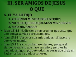 III. SER AMIGOS DE JESUS
              O QUE
  A. EL YA LO DIJO
      1. YO PONGO MI VIDA POR USTEDES
      2. NO SOLO QUIERO QUE SEAN MIS SIERVOS
      3. SINO MIS AMIGOS
• Juan 15:13 Nadie tiene mayor amor que este, que
  uno ponga su vida por sus amigos.
• Juan 15:14 Vosotros sois mis amigos, si hacéis lo
  que yo os mando.
• Juan 15:15 Ya no os llamaré siervos, porque el
  siervo no sabe lo que hace su señor; pero os he
  llamado amigos, porque todas las cosas que oí de mi
  Padre, os las he dado a conocer.
 