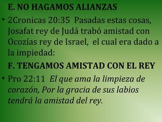 E. NO HAGAMOS ALIANZAS
• 2Cronicas 20:35 Pasadas estas cosas,
  Josafat rey de Judá trabó amistad con
  Ocozías rey de Israel, el cual era dado a
  la impiedad:
  F. TENGAMOS AMISTAD CON EL REY
• Pro 22:11 El que ama la limpieza de
  corazón, Por la gracia de sus labios
  tendrá la amistad del rey.
 