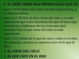 E. EL DEBE TENER MAS IMPORTANCIA QUE YO
• Juan 3:30 Él debe tener cada vez más importancia, y
  yo tenerla menos.
• Juan 3:31 "El Hijo de Dios viene del cielo, y es más
  importante que todos nosotros, los que vivimos aquí
  en la tierra y hablamos de las cosas que aquí
  suceden. Pero el que viene del cielo es más
  importante,
• Juan 3:32 y habla de lo que ha visto y oído en el cielo.
  Sin embargo, muchos no quieren creer en lo que él
  dice.
  1. EL VIENE DEL CIELO
  2. EL QUE CREE EN EL HIJO
 