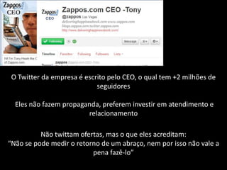 O Twitter da empresa é escrito pelo CEO, o qual tem +2 milhões de
                            seguidores

  Eles não fazem propaganda, preferem investir em atendimento e
                        relacionamento

          Não twittam ofertas, mas o que eles acreditam:
“Não se pode medir o retorno de um abraço, nem por isso não vale a
                          pena fazê-lo”
 