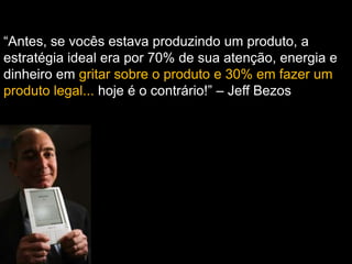 “Antes, se vocês estava produzindo um produto, a
estratégia ideal era por 70% de sua atenção, energia e
dinheiro em gritar sobre o produto e 30% em fazer um
produto legal... hoje é o contrário!” – Jeff Bezos
 