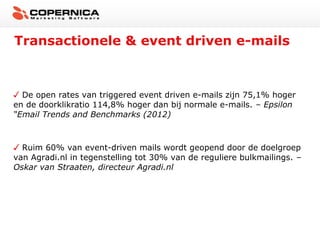 Transactionele & event driven e-mails



  De open rates van triggered event driven e-mails zijn 75,1% hoger
en de doorklikratio 114,8% hoger dan bij normale e-mails. – Epsilon
“Email Trends and Benchmarks (2012)



  Ruim 60% van event-driven mails wordt geopend door de doelgroep
van Agradi.nl in tegenstelling tot 30% van de reguliere bulkmailings. –
Oskar van Straaten, directeur Agradi.nl
 
