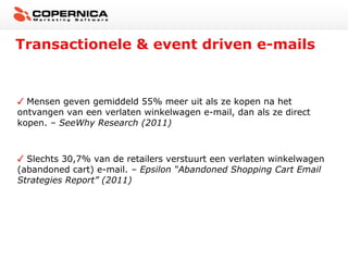 Transactionele & event driven e-mails


  Mensen geven gemiddeld 55% meer uit als ze kopen na het
ontvangen van een verlaten winkelwagen e-mail, dan als ze direct
kopen. – SeeWhy Research (2011)



  Slechts 30,7% van de retailers verstuurt een verlaten winkelwagen
(abandoned cart) e-mail. – Epsilon “Abandoned Shopping Cart Email
Strategies Report” (2011)
 