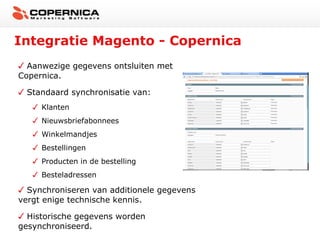 Integratie Magento - Copernica
  Aanwezige gegevens ontsluiten met
Copernica.

 Standaard synchronisatie van:
     Klanten
     Nieuwsbriefabonnees
     Winkelmandjes
     Bestellingen
     Producten in de bestelling
     Besteladressen

  Synchroniseren van additionele gegevens
vergt enige technische kennis.

  Historische gegevens worden
gesynchroniseerd.
 