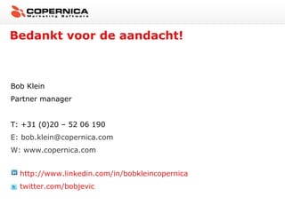 Bedankt voor de aandacht!



Bob Klein
Partner manager


T: +31 (0)20 – 52 06 190
E: bob.klein@copernica.com
W: www.copernica.com


  http://www.linkedin.com/in/bobkleincopernica
  twitter.com/bobjevic
 