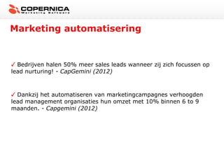 Marketing automatisering


  Bedrijven halen 50% meer sales leads wanneer zij zich focussen op
lead nurturing! - CapGemini (2012)



  Dankzij het automatiseren van marketingcampagnes verhoogden
lead management organisaties hun omzet met 10% binnen 6 to 9
maanden. - Capgemini (2012)
 