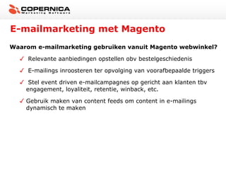 E-mailmarketing met Magento
Waarom e-mailmarketing gebruiken vanuit Magento webwinkel?

     Relevante aanbiedingen opstellen obv bestelgeschiedenis

     E-mailings inroosteren ter opvolging van voorafbepaalde triggers

     Stel event driven e-mailcampagnes op gericht aan klanten tbv
    engagement, loyaliteit, retentie, winback, etc.

    Gebruik maken van content feeds om content in e-mailings
    dynamisch te maken
 