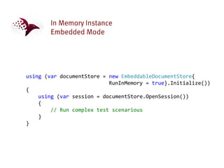 using (var documentStore = new EmbeddableDocumentStore{
                           RunInMemory = true}.Initialize())
{
    using (var session = documentStore.OpenSession())
    {
        // Run complex test scenarious
    }
}
 