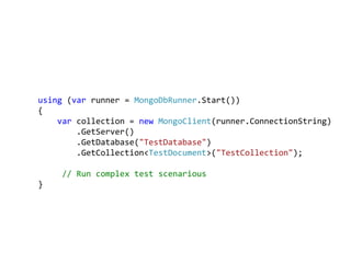 using (var runner = MongoDbRunner.Start())
{
    var collection = new MongoClient(runner.ConnectionString)
        .GetServer()
        .GetDatabase("TestDatabase")
        .GetCollection<TestDocument>("TestCollection");

    // Run complex test scenarious
}
 