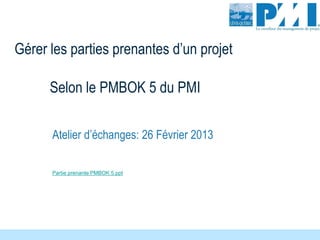 Selon le PMBOK 5 du PMI
Atelier d’échanges: 26 Février 2013
Gérer les parties prenantes d’un projet
Partie prenante PMBOK 5.ppt
 