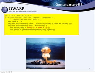 Que	
  se	
  passe-­‐t-­‐il	
  ?	
  

       var http = require('http');
       http.createServer(function (request, response) {
           if (request.method === 'POST') {
       ! var data = '';
       ! request.addListener('data', function(chunk) { data += chunk; });
       ! request.addListener('end', function() {
       !    var stockQuery = eval("(" + data + ")");
       !    var price = getStockPrice(stockQuery.symbol);
       !    ...
       });




                                                                                               6

Saturday, March 2, 13
 