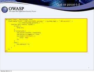 Que	
  se	
  passe-­‐t-­‐il



         app.post('/login',	
  function(req,	
  res){
         	
  	
  	
  	
  client.query('SELECT	
  *	
  FROM	
  users	
  WHERE	
  username="'	
  +	
  req.body.login	
  +	
  '"	
  AND	
  password="'	
  +
                                                                               	
  Hash.sha1(req.body.password)	
  +	
  '"',
         	
  	
  	
  	
  	
  	
  	
  	
  function	
  (err,	
  results,	
  fields)	
  {
         	
  	
  	
  	
  	
  	
  	
  	
  	
  	
  	
  	
  if	
  (err)	
  {
         	
  	
  	
  	
  	
  	
  	
  	
  	
  	
  	
  	
  	
  	
  	
  	
  throw	
  err;
         	
  	
  	
  	
  	
  	
  	
  	
  	
  	
  	
  	
  }
         	
  	
  	
  	
  	
  	
  	
  	
  	
  	
  	
  	
  if	
  (results[0])	
  {
         	
  	
  	
  	
  	
  	
  	
  	
  	
  	
  	
  	
  	
  	
  	
  	
  req.session.userInfo	
  =	
  results[0];
         	
  	
  	
  	
  	
  	
  	
  	
  	
  	
  	
  	
  	
  	
  	
  	
  req.session.is_logged_in	
  =	
  true;
         	
  	
  	
  	
  	
  	
  	
  	
  	
  	
  	
  	
  	
  	
  	
  	
  res.render('site/start',	
  {
         	
  	
  	
  	
  	
  	
  	
  	
  	
  	
  	
  	
  	
  	
  	
  	
  	
  	
  	
  	
  title:	
  'News'
         	
  	
  	
  	
  	
  	
  	
  	
  	
  	
  	
  	
  	
  	
  	
  	
  });
         	
  	
  	
  	
  	
  	
  	
  	
  	
  	
  	
  	
  }
         	
  	
  	
  	
  	
  	
  	
  	
  	
  	
  	
  	
  else	
  {
         	
  	
  	
  	
  	
  	
  	
  	
  	
  	
  	
  	
  	
  	
  	
  	
  res.redirect('/');
         	
  	
  	
  	
  	
  	
  	
  	
  	
  	
  	
  	
  }
         	
  	
  	
  	
  	
  	
  	
  	
  }
         	
  	
  	
  	
  );
         });




                                                                                                                                                           7

Saturday, March 2, 13
 
