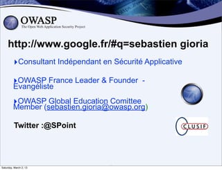 http://www.google.fr/#q=sebastien gioria
         ‣Consultant Indépendant en Sécurité Applicative
         ‣OWASP France Leader & Founder -
         Evangéliste

         ‣OWASP Global Education Comittee
         Member (sebastien.gioria@owasp.org)

          Twitter :@SPoint




Saturday, March 2, 13              2
 