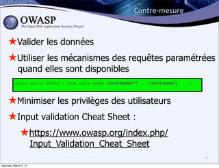 Contre-­‐mesure


     ★Valider les données
     ★Utiliser les mécanismes des requêtes paramétrées
             quand elles sont disponibles
          client.query('SELECT * FROM users WHERE   username=?', [username],   ...)




     ★Minimiser les privilèges des utilisateurs
     ★Input validation Cheat Sheet :
       ★https://www.owasp.org/index.php/
                        Input_Validation_Cheat_Sheet
                                                                                      9

Saturday, March 2, 13
 