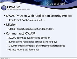 O-­‐ou-­‐a-­‐ss-­‐pe?


        • OWASP	
  =	
  Open	
  Web	
  Applica6on	
  Security	
  Project
              – Il	
  y	
  a	
  le	
  mot	
  “web”	
  mais	
  en	
  fait	
  …
        • Mission:
              – Global,	
  ouvert,	
  non	
  lucra6f,	
  indépendant.
        • Communauté	
  OWASP:
              – 30,000	
  abonnés	
  aux	
  listes	
  de	
  diﬀusion	
  
              – 200	
  sec6ons	
  régionales	
  ac6ves	
  dans	
  70	
  pays
              – 1’600	
  membres	
  oﬃciels,	
  56	
  entreprises	
  partenaires
              – 69	
  ins6tu6ons	
  académiques

Saturday, March 2, 13
 