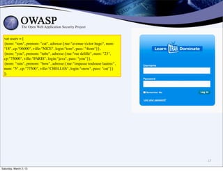 var users = [
  {nom: "tom", prenom: "cat", adresse:{rue:"avenue victor hugo", num:
  "18", cp:"06000", ville:"NICE", login:"tom", pass: "4tom"}},
  {nom: "you", prenom: "tube", adresse:{rue:"rue delille", num: "23",
  cp:"75000", ville:"PARIS", login:"java", pass: "you"}},
  {nom: "rain", prenom: "bow", adresse:{rue:"impasse toulouse lautrec",
  num: "5", cp:"77500", ville:"CHELLES", login:"snow", pass: "cat"}}
  ];




                                                                          17

Saturday, March 2, 13
 