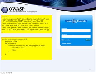 var users = [
  {nom: "tom", prenom: "cat", adresse:{rue:"avenue victor hugo", num:
  "18", cp:"06000", ville:"NICE", login:"tom", pass: "4tom"}},
  {nom: "you", prenom: "tube", adresse:{rue:"rue delille", num: "23",
  cp:"75000", ville:"PARIS", login:"java", pass: "you"}},
  {nom: "rain", prenom: "bow", adresse:{rue:"impasse toulouse lautrec",
  num: "5", cp:"77500", ville:"CHELLES", login:"snow", pass: "cat"}}
  ];



  function authenticate(user, passwd) {
       authentiﬁe = false ;
       for(iu in users){
            if(users[iu].login == user && users[iu].pass == pass){
                  authentiﬁe = true ;
                  break;
            }
       }
  }




                                                                          17

Saturday, March 2, 13
 