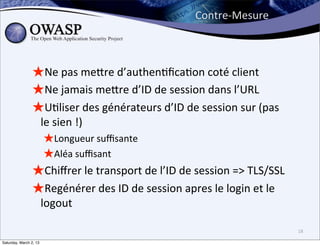 Contre-­‐Mesure



                ★Ne	
  pas	
  mebre	
  d’authen6ﬁca6on	
  coté	
  client
                ★Ne	
  jamais	
  mebre	
  d’ID	
  de	
  session	
  dans	
  l’URL
                ★U6liser	
  des	
  générateurs	
  d’ID	
  de	
  session	
  sur	
  (pas	
  
                        le	
  sien	
  !)
                         ★Longueur	
  suﬃsante
                         ★Aléa	
  suﬃsant
                ★Chiﬀrer	
  le	
  transport	
  de	
  l’ID	
  de	
  session	
  =>	
  TLS/SSL
                ★Regénérer	
  des	
  ID	
  de	
  session	
  apres	
  le	
  login	
  et	
  le	
  
                        logout

                                                                                                   18

Saturday, March 2, 13
 