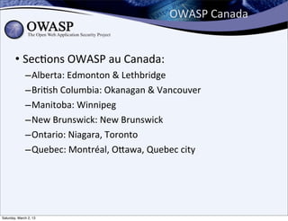 OWASP	
  Canada


        • Sec6ons	
  OWASP	
  au	
  Canada:
              – Alberta:	
  Edmonton	
  &	
  Lethbridge
              – Bri6sh	
  Columbia:	
  Okanagan	
  &	
  Vancouver
              – Manitoba:	
  Winnipeg
              – New	
  Brunswick:	
  New	
  Brunswick
              – Ontario:	
  Niagara,	
  Toronto
              – Quebec:	
  Montréal,	
  Obawa,	
  Quebec	
  city




Saturday, March 2, 13
 
