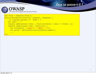 Que	
  se	
  passe-­‐t-­‐il	
  ?	
  

       var http = require('http');
       http.createServer(function (request, response) {
           if (request.method === 'POST') {
       ! var data = '';
       ! request.addListener('data', function(chunk) { data += chunk; });
       ! request.addListener('end', function() {
       !    var stockQuery = eval("(" + data + ")");
       !    var price = getStockPrice(stockQuery.symbol);
       !    ...
       });




                                                                                               6

Saturday, March 2, 13
 