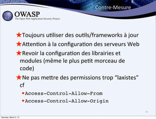 Contre-­‐Mesure



                ★Toujours	
  u6liser	
  des	
  ou6ls/frameworks	
  à	
  jour
                ★Aben6on	
  à	
  la	
  conﬁgura6on	
  des	
  serveurs	
  Web
                ★Revoir	
  la	
  conﬁgura6on	
  des	
  librairies	
  et	
  
                 modules	
  (même	
  le	
  plus	
  pe6t	
  morceau	
  de	
  
                 code)
                ★Ne	
  pas	
  mebre	
  des	
  permissions	
  trop	
  “laxistes”	
  
                 cf	
  
                  •Access-Control-Allow-From
                  •Access-Control-Allow-Origin
                                                                                      34

Saturday, March 2, 13
 
